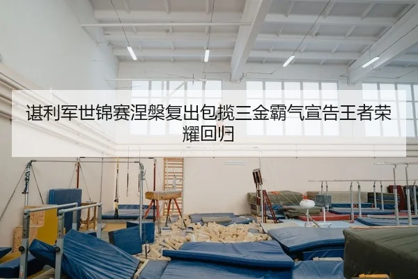 谌利军世锦赛涅槃复出包揽三金霸气宣告王者荣耀回归